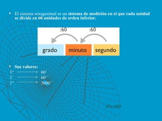 VOLVER El sistema sexagesimal es un  sistema de medición en el que cada unidad se divide en 60 unidades de orden inferior. Sus valores: 1°  60´ 1´ 60´´ 1° 3600´´ 