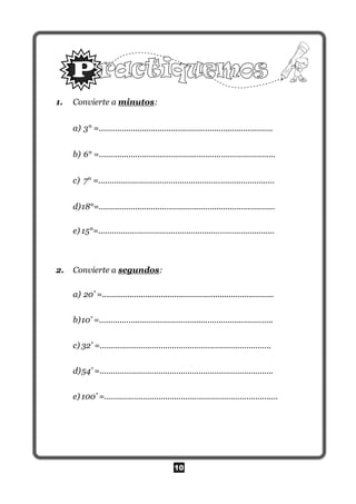 10
1. Convierte a minutos:
a) 3° =.............................................................................
b) 6° =..............................................................................
c) 7° =..............................................................................
d)18°=..............................................................................
e) 15°=..............................................................................
2. Convierte a segundos:
a) 20’ =............................................................................
b)10’ =.............................................................................
c) 32’ =............................................................................
d)54’ =.............................................................................
e) 100’ =.............................................................................
 