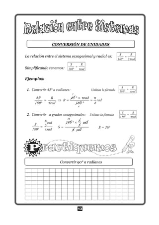 13
CONVERSIÓN DE UNIDADES
La relación entre el sistema sexagesimal y radial es:
Simplificando tenemos:
Ejemplos:
1. Convertir 45° a radianes: Utilizas la fórmula
1
2. Convertir a grados sexagesimales: Utilizas la fórmula
S = 36°
Convertir 90° a radianes
S R
360 2 rad

 
S R
180 rad

 
S R
180 rad

 
S R
180 rad

 
radS 5
180 rad


 
180
S 
36

 
5
rad
 rad
45 R 45
R
180 rad

  
 
1
rad
180
  
4
rad
4



 