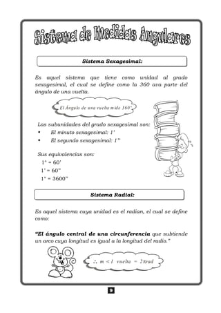 9
Sistema Sexagesimal:
Es aquel sistema que tiene como unidad al grado
sexagesimal, el cual se define como la 360 ava parte del
ángulo de una vuelta.
Las subunidades del grado sexagesimal son:
• El minuto sexagesimal: 1’
• El segundo sexagesimal: 1’’
Sus equivalencias son:
1° = 60’
1’ = 60’’
1° = 3600’’
Sistema Radial:
Es aquel sistema cuya unidad es el radian, el cual se define
como:
“El ángulo central de una circunferencia que subtiende
un arco cuya longitud es igual a la longitud del radio.”
m 1 vuelta = 2 rad
El Ángulo de una vuelta m ide 360º
 