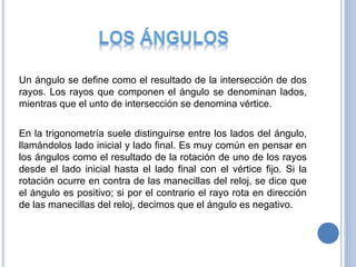 Un ángulo se define como el resultado de la intersección de dos
rayos. Los rayos que componen el ángulo se denominan lados,
mientras que el unto de intersección se denomina vértice.
En la trigonometría suele distinguirse entre los lados del ángulo,
llamándolos lado inicial y lado final. Es muy común en pensar en
los ángulos como el resultado de la rotación de uno de los rayos
desde el lado inicial hasta el lado final con el vértice fijo. Si la
rotación ocurre en contra de las manecillas del reloj, se dice que
el ángulo es positivo; si por el contrario el rayo rota en dirección
de las manecillas del reloj, decimos que el ángulo es negativo.
 