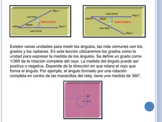 Existen varias unidades para medir los ángulos, las más comunes son los
grados y los radianes. En esta lección utilizaremos los grados como la
unidad para expresar la medida de los ángulos. Se define un grado como
1/360 de la rotación completa del rayo. La medida del ángulo puede ser
positiva o negativa. Depende de la dirección en que rotara el rayo que
forma el ángulo. Por ejemplo, el ángulo formado por una rotación
completa en contra de las manecillas del reloj, tiene una medida de 360°.
 