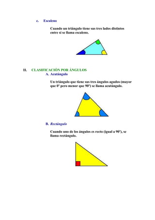 c. Escaleno
Cuando un triángulo tiene sus tres lados distintos
entre sí se llama escaleno.
II. CLASIFICACIÓN POR ÁNGULOS
A. Acutángulo
Un triángulo que tiene sus tres ángulos agudos (mayor
que 0º pero menor que 90º) se llama acutángulo.
B. Rectángulo
Cuando uno de los ángulos es recto (igual a 90º), se
llama rectángulo.
 