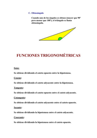 C. Obtusángulo
Cuando uno de los ángulos es obtuso (mayor que 90º
pero menor que 180º), el triángulo se llama
obtusángulo.
FUNCIONES TRIGONOMÉTRICAS
Seno:
Se obtiene dividiendo el cateto opuesto entre la hipotenusa.
Coseno:
Se obtiene dividiendo el cateto adyacente entre la hipotenusa.
Tangente:
Se obtiene dividiendo el cateto opuesto entre el cateto adyacente.
Cotangente:
Se obtiene dividiendo el cateto adyacente entre el cateto opuesto.
Secante:
Se obtiene dividiendo la hipotenusa entre el cateto adyacente.
Cosecante:
Se obtiene dividiendo la hipotenusa entre el cateto opuesto.
 