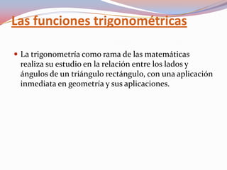 Las funciones trigonométricas La trigonometría como rama de las matemáticas realiza su estudio en la relación entre los lados y ángulos de un triángulo rectángulo, con una aplicación inmediata en geometría y sus aplicaciones. 