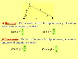 e) Secante: Es la razón entre la hipotenusa y el cateto
adyacente al ángulo; es decir:
Sec  = Sec  =
f) Cosecante: Es la razón entre la hipotenusa y el cateto
opuesto al ángulo; es decir:
Cosec  = Cosec  =
a
c
b
c
a
c
b
c
 