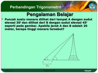 Perbandingan Trigonometrri
                Pengalaman Belajar
 Puncak suatu menara dilihat dari tempat A dengan sudut
  elevasi 300 dan dilihat dari B dengan sudut elevasi 45 0
  seperti pada gambar. Apabila jarak A dan B adalah 20
  meter, berapa tinggi menara tersebut?




                              300       450
                                       B
                          A

                                20 m

   Hal.: 4                 Trigonometri              Adaptif
 