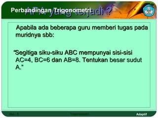 APA yang terjadi ?
Perbandingan Trigonometri

    Apabila ada beberapa guru memberi tugas pada
    muridnya sbb:

  “Segitiga siku-siku ABC mempunyai sisi-sisi
   AC=4, BC=6 dan AB=8. Tentukan besar sudut
   A.”




Hal.: 5               Trigonometri          Adaptif
 