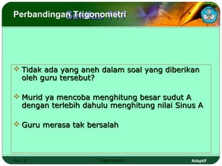 Sekilas ???
Perbandingan Trigonometri




 Tidak ada yang aneh dalam soal yang diberikan
  oleh guru tersebut?

 Murid ya mencoba menghitung besar sudut A
  dengan terlebih dahulu menghitung nilai Sinus A

 Guru merasa tak bersalah



Hal.: 6              Trigonometri            Adaptif
 
