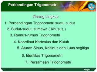 Perbandingan Trigonometri


                     Ruang Lingkup
1. Perbandingan Trigonometri suatu sudut
 2. Sudut-sudut Istimewa ( Khusus )
     3. Rumus-rumus Trigonometri
          4. Koordinat Kartesius dan Kutub
           5. Aturan Sinus, Kosinus dan Luas segitiga

              6. Identitas Trigonometri
                7. Persamaan Trigonometri
Hal.: 9                    Trigonometri          Adaptif
 