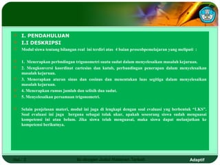  I. PENDAHULUAN
 I.I DESKRIPSI
   Modul siswa tentang bilangan real ini terdiri atas 4 baian prosesbpemelajaran yang meliputi :

   1. Menerapkan perbndingan trigonometri suatu sudut dalam menyelesaikan masalah kejuruan.
   2. Mengkonversi koordinat cartesius dan kutub, perbandingan penerapan dalam menyelesaikan
    masalah kejuruan.
   3. Menerapkan aturan sinus dan cosinus dan menentukan luas segitiga dalam menyelesaikan
    masalah kejuruan.
   4. Menerapkan rumus jumlah dan selisih dua sudut.
   5. Menyelesaikan persamaan trigonometri.

   Selain penjelasan materi, modul ini juga di lengkapi dengan soal evaluasi yng berbentuk “LKS”.
    Soal evaluasi ini juga berguna sebagai tolak ukur, apakah seseorang siswa sudah menguasai
    kompetensi ini atau belum. Jika siswa telah menguasai, maka siswa dapat melanjutkan ke
    kompetensi berikutnya.




Hal.: 2                          Isi dengan Judul Halaman Terkait                            Adaptif
 