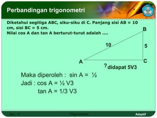Perbandingan trigonometri
Diketahui segitiga ABC, siku-siku di C. Panjang sisi AB = 10
cm, sisi BC = 5 cm.                                            B
Nilai cos A dan tan A berturut-turut adalah ....


                                             10                 5


                                 A                             C
                                            ? didapat 5V3
            Maka diperoleh : sin A = ½
            Jadi : cos A = ½ V3
                   tan A = 1/3 V3


 Hal.: 17                   Trigonometri                  Adaptif
 
