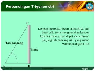 Perbandingan Trigonometri



                   C
                           Dengan mengukur besar sudut BAC dan
                             jarak AB, serta menggunakan konsep
                            kosinus maka siswa dapat menentukan
                             panjang tali pancang AC, yang sudah
    Tali pancang                             waktunya diganti itu!
                       Tiang




A                  B
    Hal.: 19                   Trigonometri                 Adaptif
 