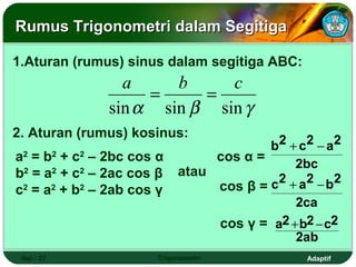 Rumus Trigonometri dalam Segitiga

1.Aturan (rumus) sinus dalam segitiga ABC:
                 a     b     c
                    =     =
               sin α sin β sin γ
2. Aturan (rumus) kosinus:
                                         b2 + c 2 − a 2
a2 = b2 + c2 – 2bc cos α         cos α =
                                             2bc
b2 = a2 + c2 – 2ac cos β    atau
c2 = a2 + b2 – 2ab cos γ                 c2 + a2 − b2
                                      cos β =
                                                  2ca
                                      cos γ = a2 + b2 − c2
                                                  2ab
 Hal.: 27              Trigonometri                 Adaptif
 