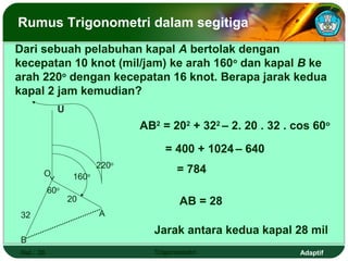 Rumus Trigonometri dalam segitiga
Dari sebuah pelabuhan kapal A bertolak dengan
kecepatan 10 knot (mil/jam) ke arah 160o dan kapal B ke
arah 220o dengan kecepatan 16 knot. Berapa jarak kedua
kapal 2 jam kemudian?
              U
                                 AB2 = 202 + 322 – 2. 20 . 32 . cos 60o

                                      = 400 + 1024 – 640
                          220o
        O                                = 784
                   160o
            60o
                  20                      AB = 28
 32                       A

                                   Jarak antara kedua kapal 28 mil
 B
 Hal.: 28                          Trigonometri                  Adaptif
 