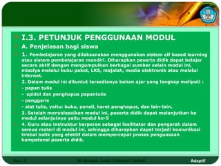  I.3. PETUNJUK PENGGUNAAN MODUL
 A. Penjelasan bagi siswa
 1. Pembelajaran yang dilaksanakan menggunakan sistem elf based learning
    atau sistem pembelajaran mandiri. Diharapkan peserta didik dapat belajar
    secara aktif dengan mengumpulkan berbagai sumber selain modul ini,
    misalya melalui buku paket, LKS, majalah, media elektronik atau melalui
    internet.
   2. Dalam modul ini dituntut tersedianya bahan ajar yang lengkap meliputi :
   - papan tulis
   - spidol dan penghapus papantulis
   - penggaris
   - alat tulis, yaitu: buku, pensil, karet penghapus, dan lain-lain.
   3. Setelah menyelesaikan modul ini, peserta didik dapat melanjutkan ke
    modul selanjutnya yaitu modul ke-5
   4. Guru atau instruktur berperan sebagai fasilitator dan pengarah dalam
    semua materi di modul ini, sehingga diharapkan dapat terjadi komunikasi
    timbal balik yang efektif dalam mempercepat proses penguasaan
    kompetensi peserta didik.



Hal.: 4                   Isi dengan Judul Halaman Terkait              Adaptif
 