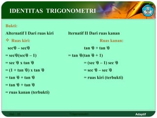 IDENTITAS TRIGONOMETRI

Bukti:
Alternatif I Dari ruas kiri   lternatif II Dari ruas kanan
 Ruas kiri:                                    Ruas kanan:
 sec4θ – sec2θ                         tan 4θ + tan 2θ
= sec2θ(sec2θ – 1)            = tan 2θ(tan 2θ + 1)
= sec 2θ x tan 2θ                      = (sec 2θ – 1) sec 2θ
= (1 + tan 2θ) x tan 2θ                = sec 4θ – sec 2θ
= tan 2θ + tan 4θ                      = ruas kiri (terbukti)
= tan 4θ + tan 2θ
= ruas kanan (terbukti)



  Hal.: 35                    Trigonometri                      Adaptif
 
