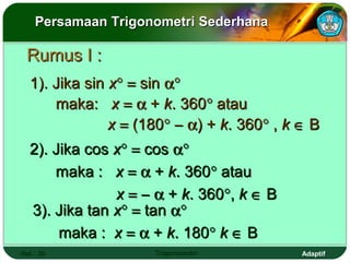Persamaan Trigonometri Sederhana

 Rumus I :
  1). Jika sin x° = sin α°
      maka: x = α + k. 360° atau
               x = (180° − α) + k. 360° , k ∈ B
  2). Jika cos x° = cos α°
      maka : x = α + k. 360° atau
               x = − α + k. 360°, k ∈ B
  3). Jika tan x° = tan α°
       maka : x = α + k. 180° k ∈ B
Hal.: 36             Trigonometri           Adaptif
 