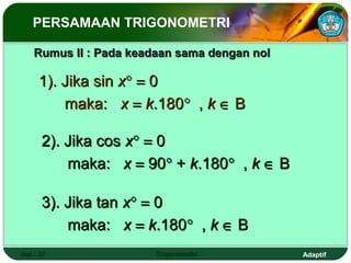 PERSAMAAN TRIGONOMETRI

    Rumus II : Pada keadaan sama dengan nol

     1). Jika sin x° = 0
         maka: x = k.180° , k ∈ B

      2). Jika cos x° = 0
          maka: x = 90° + k.180° , k ∈ B

      3). Jika tan x° = 0
          maka: x = k.180° , k ∈ B
Hal.: 37                Trigonometri          Adaptif
 