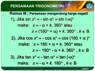 PERSAMAAN TRIGONOMETRI
    Rumus III : Persamaan mengandung harga negatif
     1). Jika sin x° = - sin α° = sin (-α)°
         maka: x = - α + k. 360° atau
                  x = (180° + α) + k. 360° , k ∈ B
      2). Jika cos x° = - cos α° = cos (180 + α )°
          maka: x = 180 + α + k. 360° atau
                  x = - 180° - α + k. 360° , k ∈ B
     3). Jika tan x° = - tan α° = tan (-α)°
         maka: x = - α + k. 180° , k ∈ B
Hal.: 38               Trigonometri           Adaptif
 