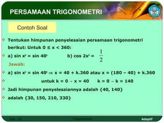 PERSAMAAN TRIGONOMETRI

         Contoh Soal

 Tentukan himpunan penyelesaian persamaan trigonometri
    berikut: Untuk 0 ≤ x < 360:
                                                 1
 a) sin x = sin 40
               0      0
                             b) cos 2x =   0

                                                 2
    Jawab:
 a) sin x0 = sin 400 ⇒ x = 40 + k.360 atau x = (180 – 40) + k.360

                  untuk k = 0 → x = 40          k = 0 → k = 140
 Jadi himpunan penyelesaiannya adalah {40, 140}

 adalah {30, 150, 210, 330}




    Hal.: 39                      Trigonometri                     Adaptif
 