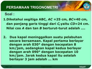 PERSAMAAN TRIGONOMETRI
Soal :
1.Diketahui segitiga ABC, AC =25 cm, BC=40 cm,
  dan panjang garis tinggi dari C,yaitu CD=24 cm.
  Nilai cos A dan tan B berturut-turut adalah ....

2.   Dua kapal meninggalkan suatu pelabuhan
     secara bersamaan. Kapal pertama berlayar
     dengan arah 030° dengan kecepatan 8
     km/jam, sedangkan kapal kedua berlayar
     dengan arah 090° dengan kecepatan 10
     km/jam. Jarak kedua kapal itu setelah
     berlayar 3 jam adalah ... km

 Hal.: 41            Trigonometri           Adaptif
 