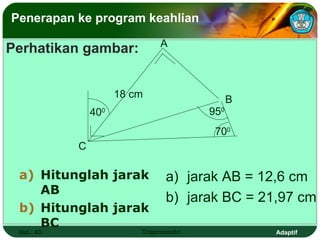 Penerapan ke program keahlian

                               A
Perhatikan gambar:


                      18 cm                    B
                400                      950
                                          700
            C

 a) Hitunglah jarak              a) jarak AB = 12,6 cm
    AB
                                 b) jarak BC = 21,97 cm
 b) Hitunglah jarak
    BC
 Hal.: 43                 Trigonometri             Adaptif
 