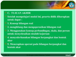  C. TUJUAN AKHIR
 Setelah mempelajari modul ini, peserta didik diharapkan
  untuk dapat :
 1. Konsep bilangan real
 2. menghitung dan mengoperasikan bilangan real
 3. Menggunakan konsep perbandingan, skala, dan persen
  untuk menyelesaikan msalah kejuruan
 4. menyederhanakan bilangan berpangkat dan bentuk
  akar
 5. Menerapkan operasi pada bilangan berpangkat dan
  bentuk akar


Hal.: 6            Isi dengan Judul Halaman Terkait   Adaptif
 
