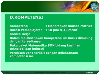  D.KOMPETENSI

 Kompetensi             : Menerapkan konsep matriks
 Durasi Pembelajaran : 18 jam @ 45 menit
 Kondisi kerja
 Dalam melaksanakan kompetensi ini harus didukung
  dengan tersedianya :
 Buku paket Matematika SMK bidang keahlian
  teknologi dan industri
 Peralatan yang terkait dengan pelaksanaan
  kompetensi ini




Hal.: 7          Isi dengan Judul Halaman Terkait   Adaptif
 