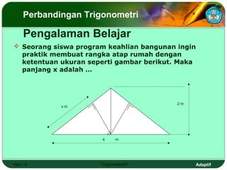 Perbandingan Trigonometri

     Pengalaman Belajar
 Seorang siswa program keahlian bangunan ingin
  praktik membuat rangka atap rumah dengan
  ketentuan ukuran seperti gambar berikut. Maka
  panjang x adalah …




                                          2m
            xm




                          3
                      4       m




Hal.: 3               Trigonometri             Adaptif
 