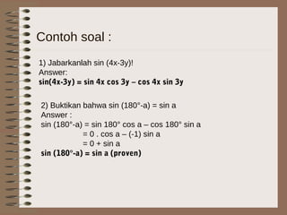 Contoh soal :
1) Jabarkanlah sin (4x-3y)!
Answer:
sin(4x-3y) = sin 4x cos 3y – cos 4x sin 3y
2) Buktikan bahwa sin (180°-a) = sin a
Answer :
sin (180°-a) = sin 180° cos a – cos 180° sin a
= 0 . cos a – (-1) sin a
= 0 + sin a
sin (180°-a) = sin a (proven)
 