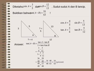 Diketahui dan . Sudut-sudut A dan B lancip.
Buktikan bahwa !
5
3
sin =A
13
12
cos =B
A B
? = 4
5
3
13
12
? =
5 4
3
tan
5
4
cos
=
=
A
A
BA
BA
BA
tantan1
tantan
)tan(
+
−
=−Answer:
)(
63
16
63
48
.
48
16
48
15
48
48
48
20
48
36
12
5
.
4
3
1
12
5
4
3
proven==
+
−
=
+
−
=
63
16
)tan( =− BA
12
5
tan
13
5
sin
=
=
B
B
 