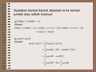 Nyatakan bentuk-bentuk dibawah ini ke bentuk
jumlah atau selisih kosinus!
a)
Answer :
b)
Answer :
)sin()sin(2 yxyx −+
)]()cos[()]()cos[()sin()sin(2 yxyxyxyxyxyx −++−−−+=−+
xy 2cos2cos −=

25sin65sin
]25sin.65sin2[
2
1
25sin65sin 
=



40cos
2
1
)040(cos
2
1
)90cos40(cos
2
1
])2565cos()2565[cos(
2
1
=−=
−=
+−−=
 