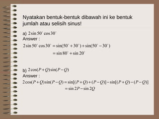 Nyatakan bentuk-bentuk dibawah ini ke bentuk
jumlah atau selisih sinus!
a)
Answer :
b)
Answer :

30cos50sin2
)3050sin()3050sin(30cos50sin2 
−++=

20sin80sin +=
)sin()cos(2 QPQP −+
)]()sin[()]()sin[()sin()cos(2 QPQPQPQPQPQP −−+−−++=−+
QP 2sin2sin −=
 
