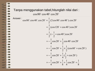 Tanpa menggunakan tabel,hitunglah nilai dari :

20cos40cos80cos
Answer : 
20cos).40cos.80cos2(
2
1
20cos.40cos.80cos =
8
1
20cos
4
1
8
1
20cos
4
1
)20cos
2
1
(
4
1
20cos
4
1
)20cos60(cos
2
1
2
1
20cos
4
1
20cos40cos
2
1
20cos
4
1
20cos)40cos
2
1
(
2
1
20cos)40cos120(cos
2
1
=++−=
++−=
+×+−=
+−=
+−=
+=






 