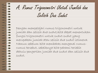 A. Rumus Trigonometri Untuk Jumlah dan
Selisih Dua Sudut
Dengan mempelajari rumus trigonometri untuk
jumlah dan selisih dua sudut,kita dapat menentukan
fungsi trigonometri untuk sudut-sudut yang
merupakan jumlah atau selisih dua sudut istimewa.
Namun sebelum kita membahas mengenai rumus-
rumus tersebut, sebaiknya kita pahami terlebih
dahulu pengertian jumlah dua sudut dan selisih dua
sudut.
 