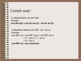 Contoh soal :
1) Jabarkanlah cos (4x+3y)!
Answer:
cos (4x+3y) = cos 4x cos 3y – sin 4x sin 3y
2) Buktikan bahwa cos (90°- a) = sin a!
Answer :
cos (90°-a) = cos 90° cos a + sin 90° sin a
= 0 . cos a + 1 . sin a
= 0 + sin a
cos (90°-a) = sin a (proven)
 