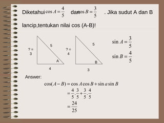 Diketahui dan . Jika sudut A dan B
lancip,tentukan nilai cos (A-B)!
5
4
cos =A
5
3
cos =B
A B
4
5
? =
3
5
3
? =
4
5
4
sin
5
3
sin
=
=
B
A
BaBABA sinsincoscos)cos( +=−
Answer:
5
4
.
5
3
5
3
.
5
4
+=
25
24
=
 