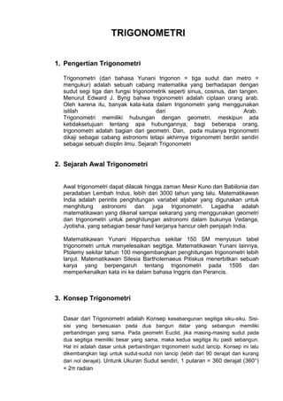 TRIGONOMETRI
1. Pengertian Trigonometri
Trigonometri (dari bahasa Yunani trigonon = tiga sudut dan metro =
mengukur) adalah sebuah cabang matematika yang berhadapan dengan
sudut segi tiga dan fungsi trigonometrik seperti sinus, cosinus, dan tangen.
Menurut Edward J. Byng bahwa trigonometri adalah ciptaan orang arab.
Oleh karena itu, banyak kata-kata dalam trigonometri yang menggunakan
istilah
dari
Arab.
Trigonometri memiliki hubungan dengan geometri, meskipun ada
ketidaksetujuan tentang apa hubungannya; bagi beberapa orang,
trigonometri adalah bagian dari geometri. Dan, pada mulanya trigonometri
dikaji sebagai cabang astronomi tetapi akhirnya trigonometri berdiri sendiri
sebagai sebuah disiplin ilmu. Sejarah Trigonometri

2. Sejarah Awal Trigonometri
Awal trigonometri dapat dilacak hingga zaman Mesir Kuno dan Babilonia dan
peradaban Lembah Indus, lebih dari 3000 tahun yang lalu. Matematikawan
India adalah perintis penghitungan variabel aljabar yang digunakan untuk
menghitung astronomi dan juga trigonometri. Lagadha adalah
matematikawan yang dikenal sampai sekarang yang menggunakan geometri
dan trigonometri untuk penghitungan astronomi dalam bukunya Vedanga,
Jyotisha, yang sebagian besar hasil kerjanya hancur oleh penjajah India.
Matematikawan Yunani Hipparchus sekitar 150 SM menyusun tabel
trigonometri untuk menyelesaikan segitiga. Matematikawan Yunani lainnya,
Ptolemy sekitar tahun 100 mengembangkan penghitungan trigonometri lebih
lanjut. Matematikawan Silesia Bartholemaeus Pitiskus menerbitkan sebuah
karya yang berpengaruh tentang trigonometri pada 1595 dan
memperkenalkan kata ini ke dalam bahasa Inggris dan Perancis.

3. Konsep Trigonometri
Dasar dari Trigonometri adalah Konsep kesebangunan segitiga siku-siku. Sisisisi yang bersesuaian pada dua bangun datar yang sebangun memiliki
perbandingan yang sama. Pada geometri Euclid, jika masing-masing sudut pada
dua segitiga memiliki besar yang sama, maka kedua segitiga itu pasti sebangun.
Hal ini adalah dasar untuk perbandingan trigonometri sudut lancip. Konsep ini lalu
dikembangkan lagi untuk sudut-sudut non lancip (lebih dari 90 derajat dan kurang
dari nol derajat). Untunk Ukuran Sudut sendiri, 1 putaran = 360 derajat (360°)

= 2π radian

 