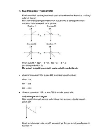 4. Kuadran pada Trigonometri
Kuadran adalah pembagian daerah pada sistem koordinat kartesius → dibagi
dalam 4 daerah
Nilai perbandingan trigonometri untuk sudut-sudut di berbagai kuadran
memenuhi aturan seperti pada gambar:

Untuk sudut b > 360° → b = (k . 360 + a) → b = a
(k = bilangan bulat > 0)
Mengubah fungsi trigonometri suatu sudut ke sudut lancip

Jika menggunakan 90 ± a atau 270 ± a maka fungsi berubah:
sin ↔ cos
tan ↔ cot
sec ↔ csc
Jika menggunakan 180 ± a atau 360 ± a maka fungsi tetap
Sudut dengan nilai negatif
Nilai negatif diperoleh karena sudut dibuat dari sumbu x, diputar searah
jarum jam

Untuk sudut dengan nilai negatif, sama artinya dengan sudut yang berada di
kuadran IV

 