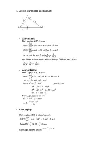 d. Aturan-Aturan pada Segitiga ABC

Aturan sinus
Dari segitiga ABC di atas:

Sehingga, secara umum, dalam segitiga ABC berlaku rumus:

Aturan Cosinus
Dari segitiga ABC di atas:

Sehingga, secara umum:

e. Luas Segitiga
Dari segitiga ABC di atas diperoleh:

Sehingga, secara umum:

 