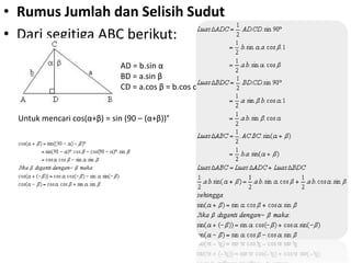 • Rumus Jumlah dan Selisih Sudut 
• Dari segitiga ABC berikut: 
AD = b.sin α 
BD = a.sin β 
CD = a.cos β = b.cos α 
Untuk mencari cos(α+β) = sin (90 – (α+β))° 
 