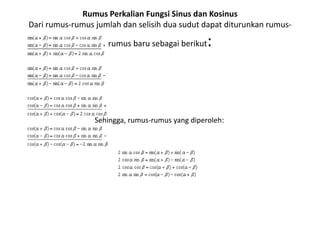 Rumus Perkalian Fungsi Sinus dan Kosinus 
Dari rumus-rumus jumlah dan selisih dua sudut dapat diturunkan rumus-rumus 
baru sebagai berikut: 
Sehingga, rumus-rumus yang diperoleh: 
 