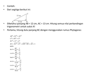 • Contoh: 
• Dari segitiga berikut ini: 
• Diketahui panjang AB = 12 cm, AC = 13 cm. Hitung semua nilai perbandingan 
trigonometri untuk sudut A! 
• Pertama, hitung dulu panjang BC dengan menggunakan rumus Phytagoras: 
 