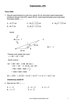 Trigonometri - IPA


Tahun 2005

1. Sebuah kapal berlayar ke arah timur sejauh 30 mil. Kemudian kapal melanjutkan
   perjalanan dengan arah 030° sejauh 60 mil. Jarak kapal terhadap posisi saat kapal
   berangkat adalah ........

   A . 10 37 mil                        C . 30 (5 + 2 2 ) mil                 E. 30 (5 − 2 3 ) mil
   B . 30 7 mil                         D. 30 (5 + 2 3 ) mil


       Jawab:

                          U

                  B             T                               C

                          S
                                            30 0   60 mil
                                        α                              AC = ….?
                      A                       B
                               30 mil

   “ Patokan arah adalah dari utara ”
     α = 90 0 + 30 0 = 120 0

     Aturan cosinus

    AC 2 = AB 2 + BC 2 - 2 AB . BC Cos α
          = 30 2 + 60 2 - 2 . 30. 60 . cos 120 0
                                    1
          = 900 + 3600 – 3600 . (- )
                                    2
         = 4500 +1800 = 6300

   AC =       6300 =          63.100 = 10 63 = 10 9.7 = 3. 10       7 = 30 7 mil

   Jawabannya adalah B

2. Nilai dari tan 165° = ........

   A.1-       3                          C . -2 + 3             E.2+      3
   B . -1 +       3                      D.2- 3




                                             www.belajar-matematika.com                              1
 