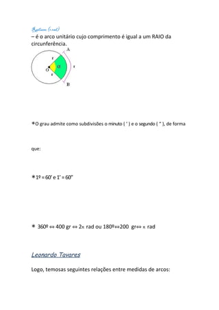 Radiano (1 rad)
– é o arco unitário cujo comprimento é igual a um RAIO da
circunferência.




∗O grau admite como subdivisões o minuto ( ‘ ) e o segundo ( “ ), de forma


que:




∗1º = 60’ e 1’ = 60”




∗ 360º ⇔ 400 gr ⇔ 2π rad ou 180º⇔200            gr⇔ π rad



Leonardo Tavares

Logo, temosas seguintes relações entre medidas de arcos:
 