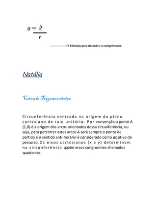 ---------------- Fórmula para descobrir o comprimento.




Natália


Círculo Trigonométrico

Circunferência centrada na origem do plano
c a r t e s i a n o d e r a i o u n i t á r i o . P o r convenção o ponto A
(1,0) é a origem dos arcos orientados dessa circunferência, ou
seja, para percorrer estes arcos A será sempre o ponto de
partida e o sentido anti-horário é considerado como positivo do
percurso. O s e i x o s c a r t e s i a n o s ( x e y ) d e t e r m i n a m
n a c i r c u n f e r ê n c i a quatro arcos congruentes chamados
quadrantes.
 