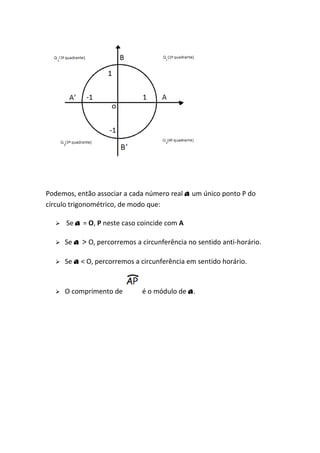 Podemos, então associar a cada número real a um único ponto P do
círculo trigonométrico, de modo que:

     Se a = O, P neste caso coincide com A

     Se a > O, percorremos a circunferência no sentido anti-horário.

     Se a < O, percorremos a circunferência em sentido horário.


     O comprimento de        é o módulo de a .
 