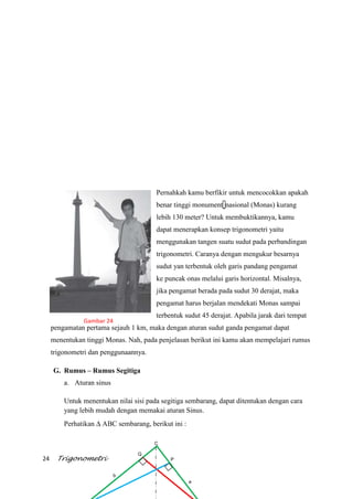24 Trigonometri
Pernahkah kamu berfikir untuk mencocokkan apakah
benar tinggi monument nasional (Monas) kurang
lebih 130 meter? Untuk membuktikannya, kamu
dapat menerapkan konsep trigonometri yaitu
menggunakan tangen suatu sudut pada perbandingan
trigonometri. Caranya dengan mengukur besarnya
sudut yan terbentuk oleh garis pandang pengamat
ke puncak onas melalui garis horizontal. Misalnya,
jika pengamat berada pada sudut 30 derajat, maka
pengamat harus berjalan mendekati Monas sampai
terbentuk sudut 45 derajat. Apabila jarak dari tempat
pengamatan pertama sejauh 1 km, maka dengan aturan sudut ganda pengamat dapat
menentukan tinggi Monas. Nah, pada penjelasan berikut ini kamu akan mempelajari rumus
trigonometri dan penggunaannya.
G. Rumus – Rumus Segitiga
a. Aturan sinus
Untuk menentukan nilai sisi pada segitiga sembarang, dapat ditentukan dengan cara
yang lebih mudah dengan memakai aturan Sinus.
Perhatikan ABC sembarang, berikut ini :
C
Q
P
a
b
Gambar 24
 