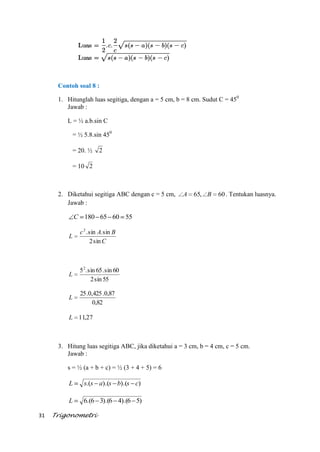 31 Trigonometri
Contoh soal 8 :
1. Hitunglah luas segitiga, dengan a = 5 cm, b = 8 cm. Sudut C = 450
Jawab :
L = ½ a.b.sin C
= ½ 5.8.sin 450
= 20. ½ 2
= 10 2
2. Diketahui segitiga ABC dengan c = 5 cm, 60,65 BA . Tentukan luasnya.
Jawab :
556065180C
C
BAc
L
sin2
sin.sin.2
55sin2
60sin.65sin.52
L
82,0
87,0.425,0.25
L
27,11L
3. Hitung luas segitiga ABC, jika diketahui a = 3 cm, b = 4 cm, c = 5 cm.
Jawab :
s = ½ (a + b + c) = ½ (3 + 4 + 5) = 6
)).().(.( csbsassL
)56).(46).(36.(6L
 